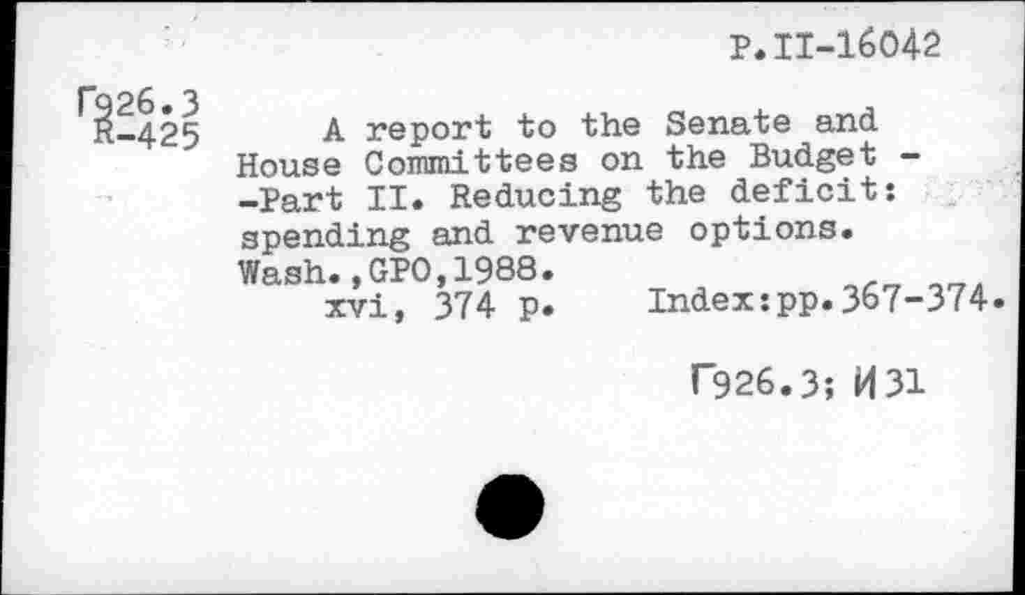 ﻿P.11-16042
A report to the Senate and
House Committees on the Budget -Part II. Reducing the deficit: spending and revenue options.
Wash.,GPO,1988 xvi, 374 p
Index:pp.367-374